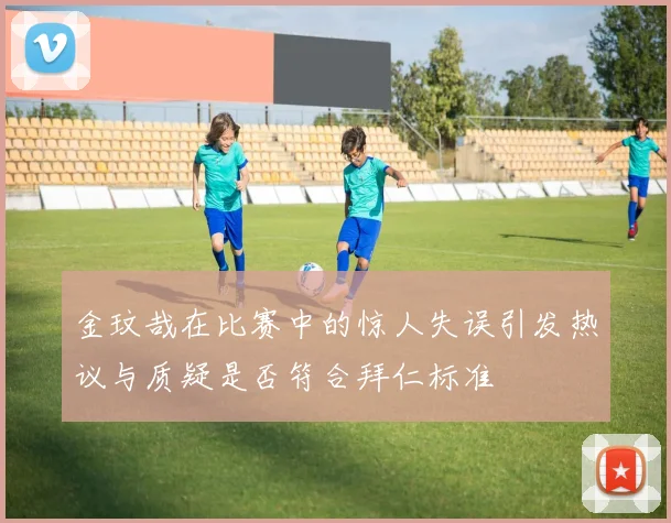 金玟哉在比赛中的惊人失误引发热议与质疑是否符合拜仁标准
