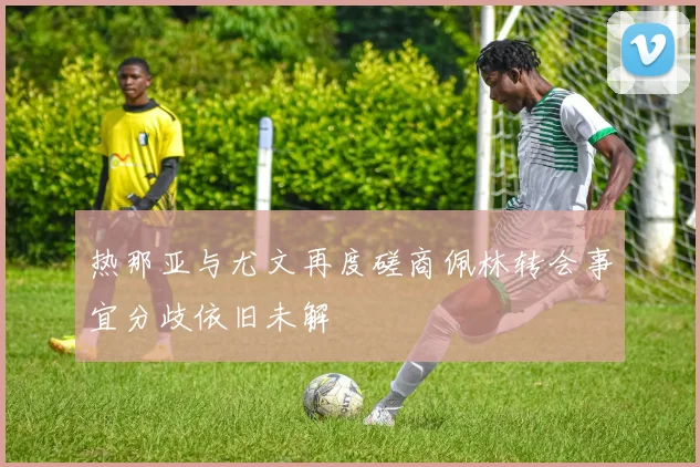 热那亚与尤文再度磋商佩林转会事宜分歧依旧未解