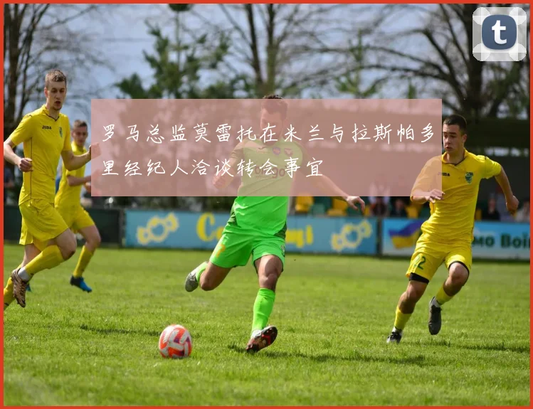 罗马总监莫雷托在米兰与拉斯帕多里经纪人洽谈转会事宜