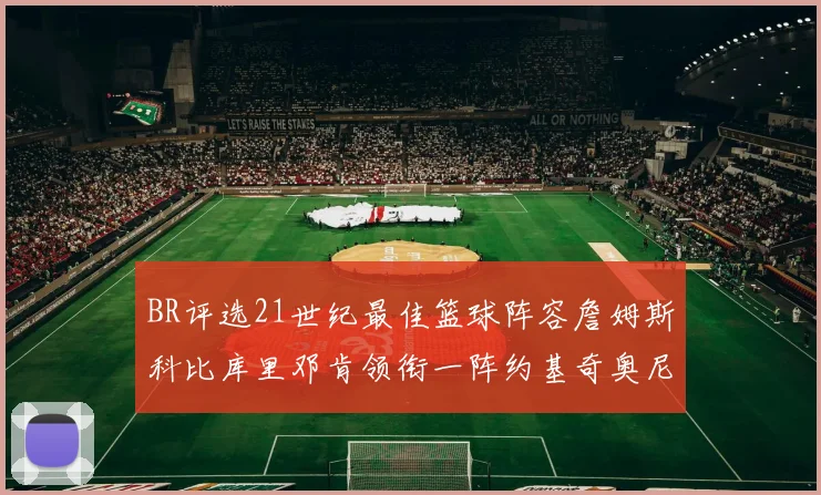 BR评选21世纪最佳篮球阵容詹姆斯科比库里邓肯领衔一阵约基奇奥尼尔分列二三阵