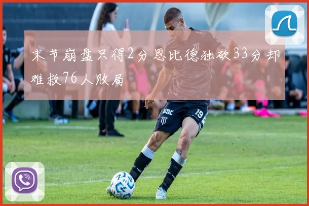 末节崩盘只得2分恩比德独砍33分却难救76人败局