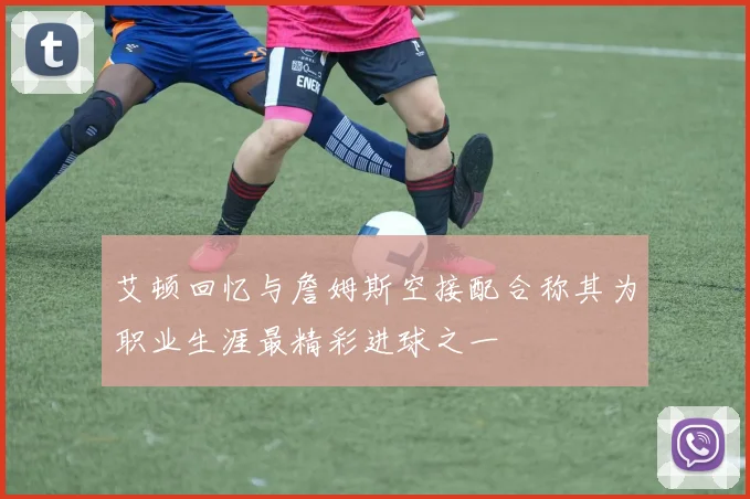 艾顿回忆与詹姆斯空接配合称其为职业生涯最精彩进球之一