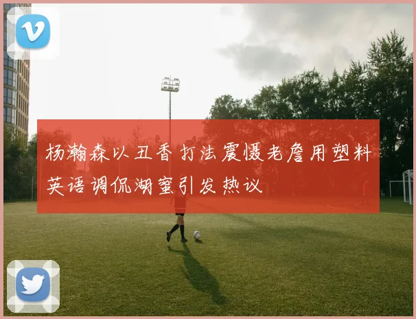 杨瀚森以丑香打法震慑老詹用塑料英语调侃湖蜜引发热议