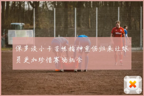 保罗谈小卡苦练精神重伤归来让球员更加珍惜赛场机会