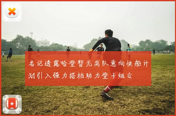 名记透露哈登暂无离队意向快船计划引入强力搭档助力登卡组合