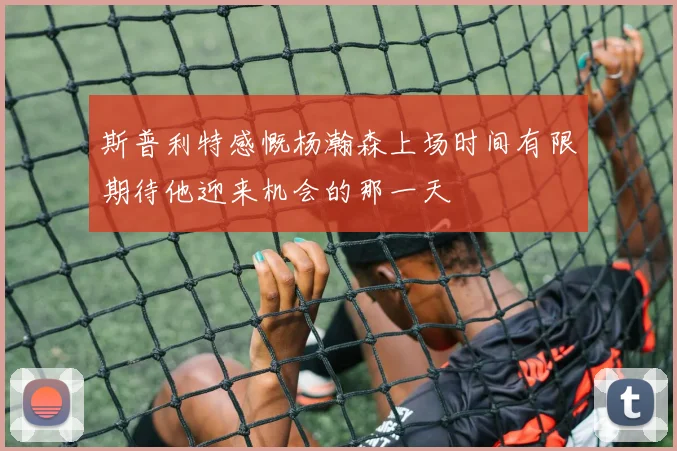斯普利特感慨杨瀚森上场时间有限期待他迎来机会的那一天