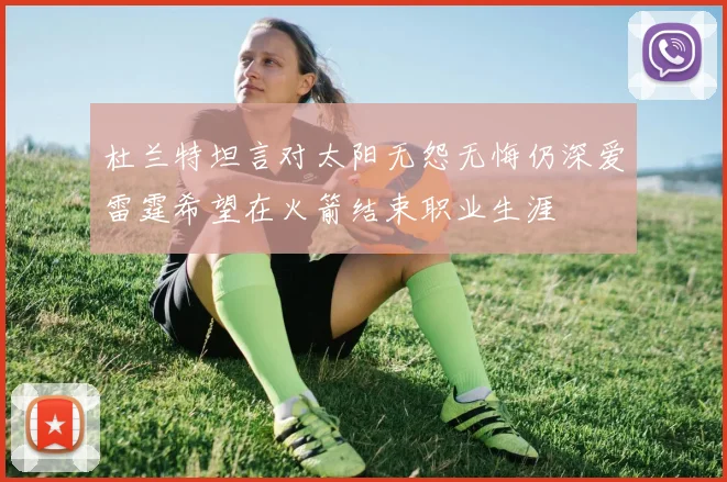 杜兰特坦言对太阳无怨无悔仍深爱雷霆希望在火箭结束职业生涯
