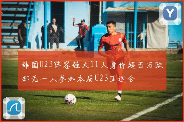 韩国U23阵容强大11人身价超百万欧却无一人参加本届U23亚运会