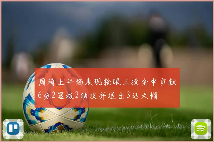 周琦上半场表现抢眼三投全中贡献6分2篮板2助攻并送出3记大帽