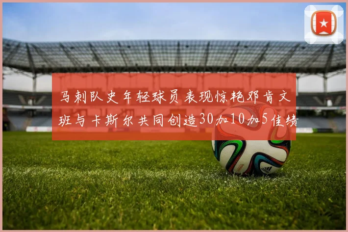 马刺队史年轻球员表现惊艳邓肯文班与卡斯尔共同创造30加10加5佳绩