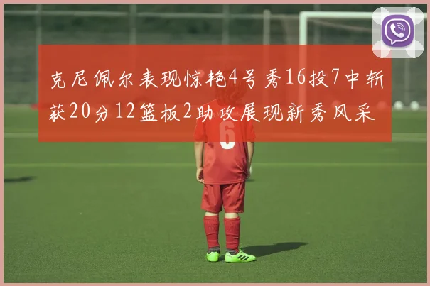 克尼佩尔表现惊艳4号秀16投7中斩获20分12篮板2助攻展现新秀风采