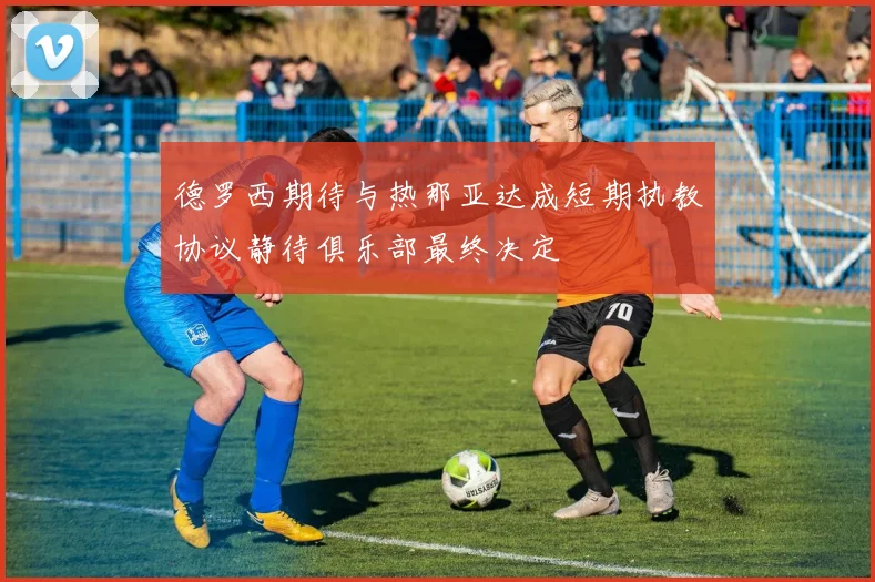 德罗西期待与热那亚达成短期执教协议静待俱乐部最终决定
