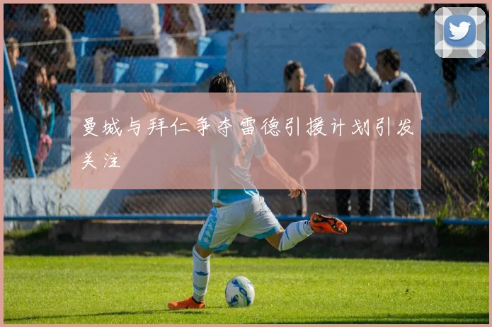 曼城与拜仁争夺雷德引援计划引发关注
