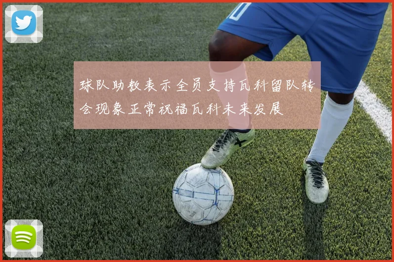 球队助教表示全员支持瓦科留队转会现象正常祝福瓦科未来发展