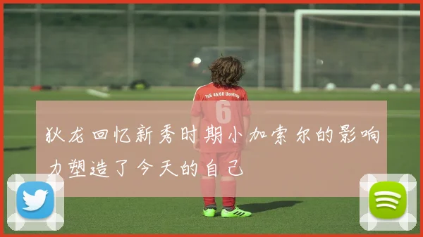 狄龙回忆新秀时期小加索尔的影响力塑造了今天的自己