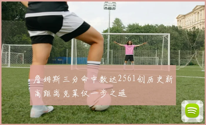 詹姆斯三分命中数达2561创历史新高距离克莱仅一步之遥