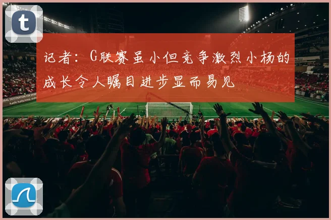记者：G联赛虽小但竞争激烈小杨的成长令人瞩目进步显而易见