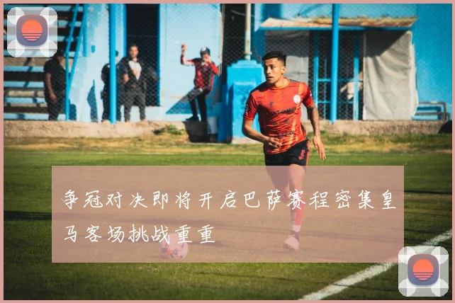 争冠对决即将开启巴萨赛程密集皇马客场挑战重重