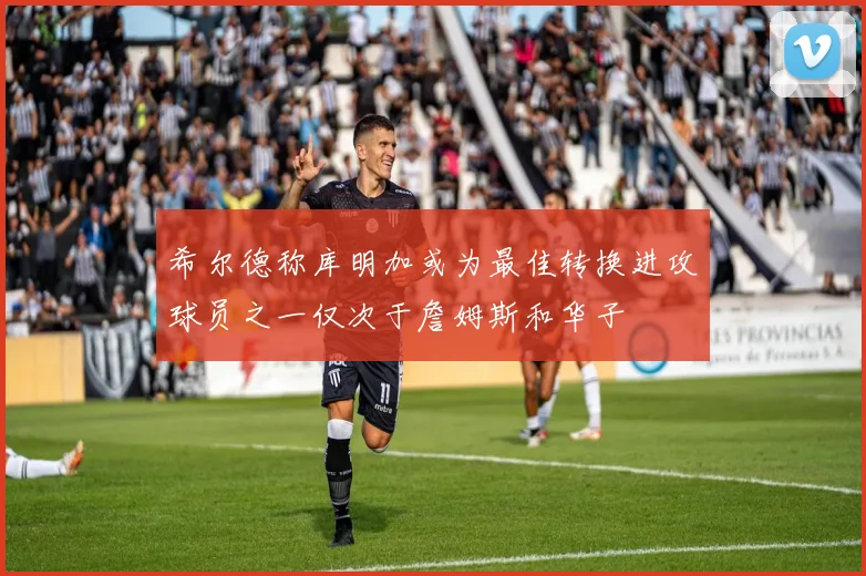 希尔德称库明加或为最佳转换进攻球员之一仅次于詹姆斯和华子