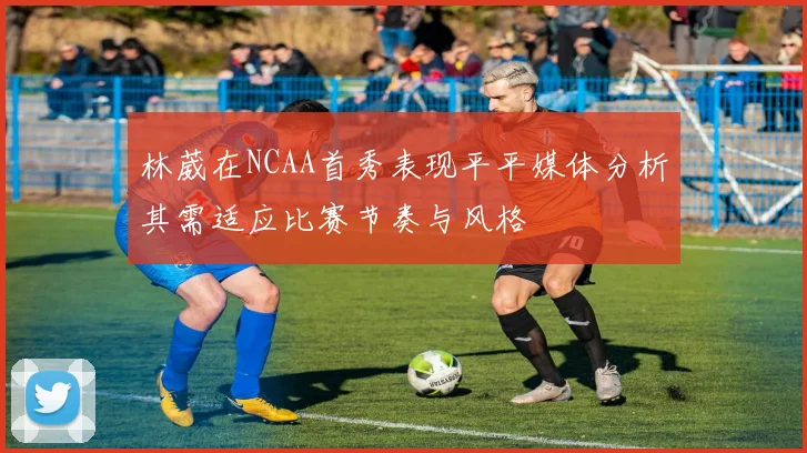 林葳在NCAA首秀表现平平媒体分析其需适应比赛节奏与风格