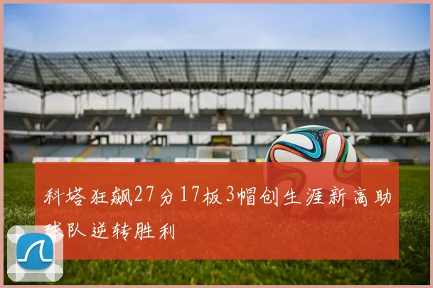 科塔狂飙27分17板3帽创生涯新高助球队逆转胜利