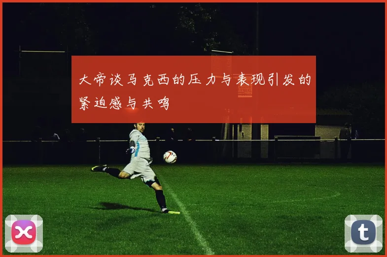 大帝谈马克西的压力与表现引发的紧迫感与共鸣