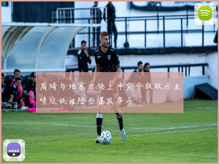 周琦与珀塞尔场上冲突升级双方互喷垃圾话险些爆发争斗