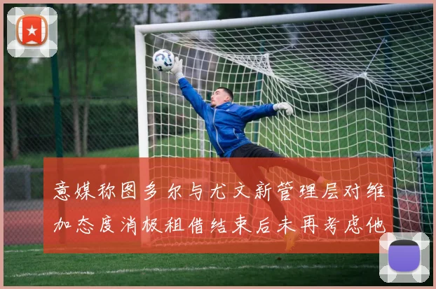 意媒称图多尔与尤文新管理层对维加态度消极租借结束后未再考虑他