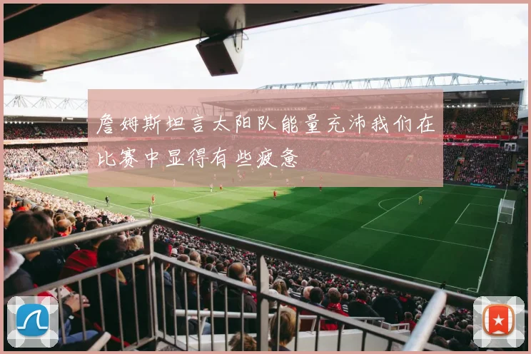 詹姆斯坦言太阳队能量充沛我们在比赛中显得有些疲惫