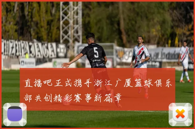 直播吧正式携手浙江广厦篮球俱乐部共创精彩赛事新篇章