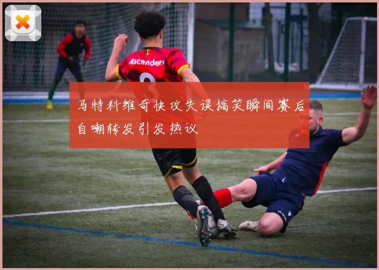 马特科维奇快攻失误搞笑瞬间赛后自嘲转发引发热议