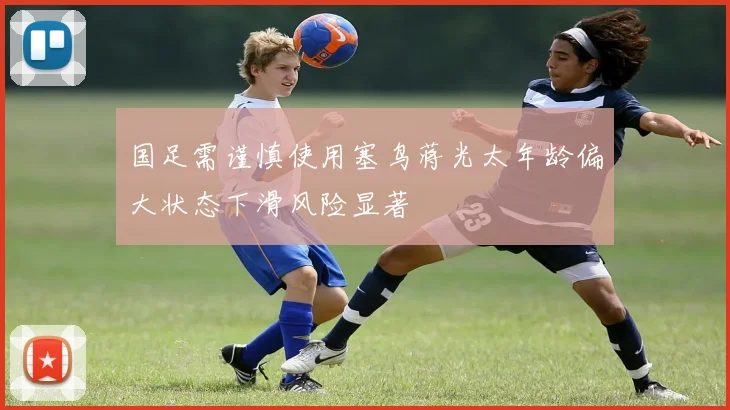 国足需谨慎使用塞鸟蒋光太年龄偏大状态下滑风险显著