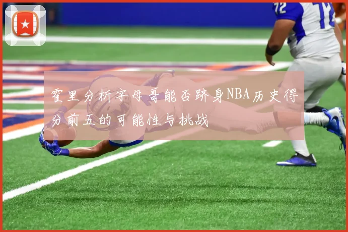 霍里分析字母哥能否跻身NBA历史得分前五的可能性与挑战