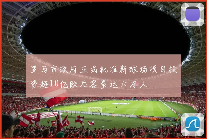 罗马市政府正式批准新球场项目投资超10亿欧元容量达六万人