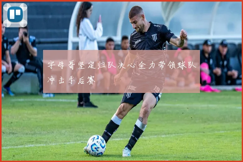 字母哥坚定归队决心全力带领球队冲击季后赛