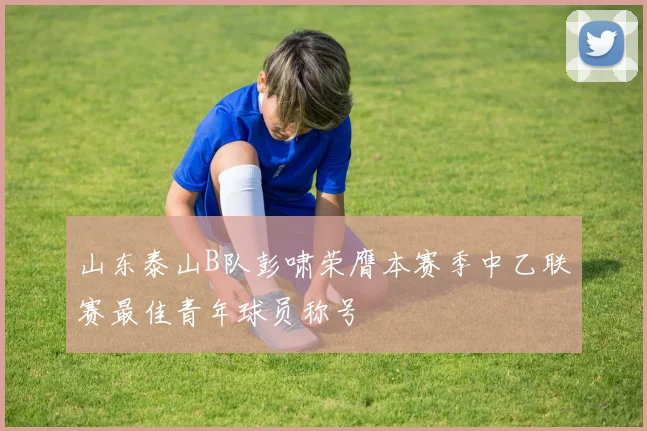 山东泰山B队彭啸荣膺本赛季中乙联赛最佳青年球员称号