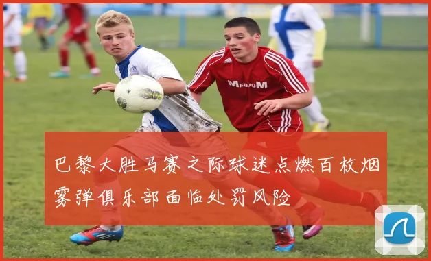 巴黎大胜马赛之际球迷点燃百枚烟雾弹俱乐部面临处罚风险