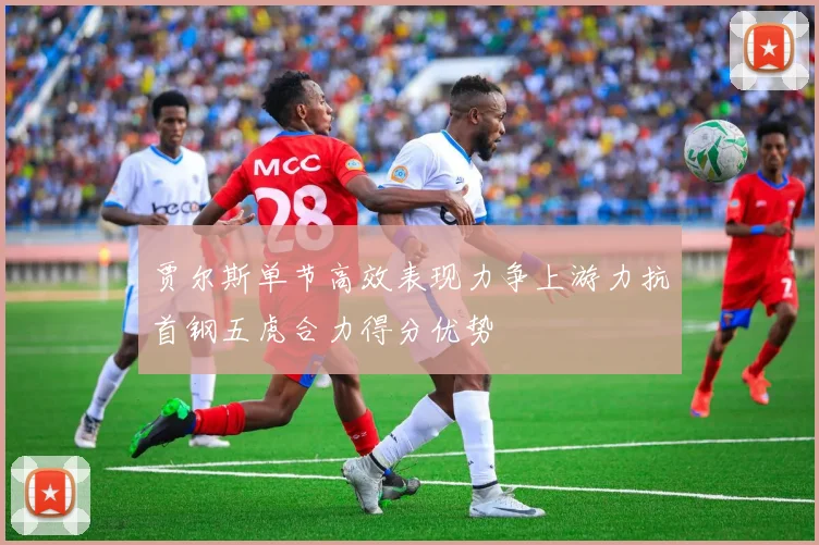 贾尔斯单节高效表现力争上游力抗首钢五虎合力得分优势
