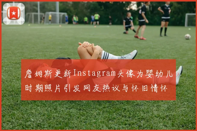 詹姆斯更新Instagram头像为婴幼儿时期照片引发网友热议与怀旧情怀
