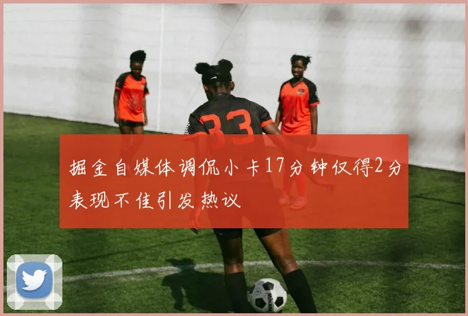 掘金自媒体调侃小卡17分钟仅得2分表现不佳引发热议