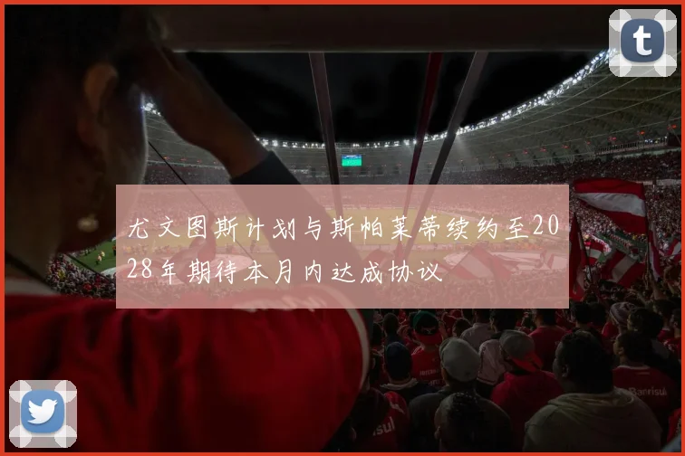尤文图斯计划与斯帕莱蒂续约至2028年期待本月内达成协议