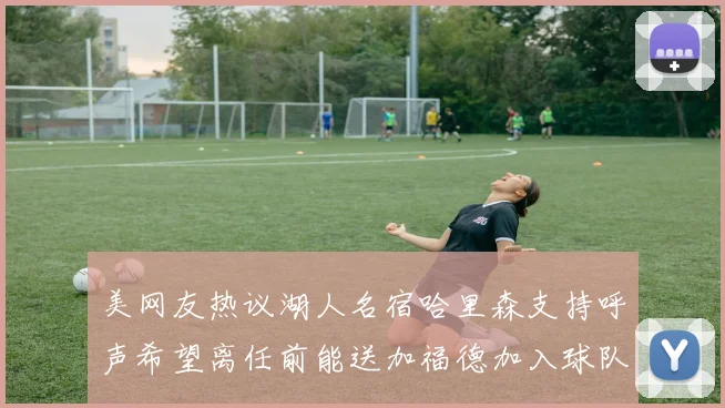 美网友热议湖人名宿哈里森支持呼声希望离任前能送加福德加入球队