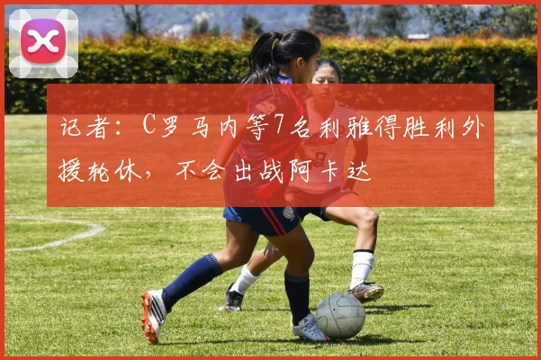 记者：C罗马内等7名利雅得胜利外援轮休，不会出战阿卡达
