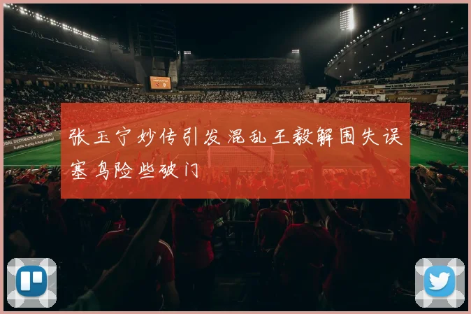 张玉宁妙传引发混乱王毅解围失误塞鸟险些破门